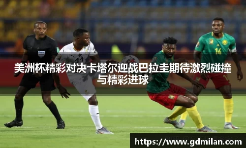 美洲杯精彩对决卡塔尔迎战巴拉圭期待激烈碰撞与精彩进球